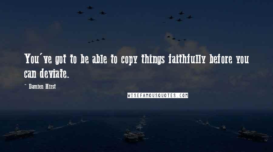 Damien Hirst Quotes: You've got to be able to copy things faithfully before you can deviate.