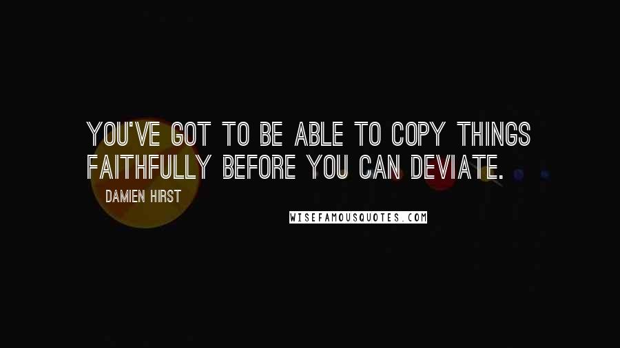 Damien Hirst Quotes: You've got to be able to copy things faithfully before you can deviate.