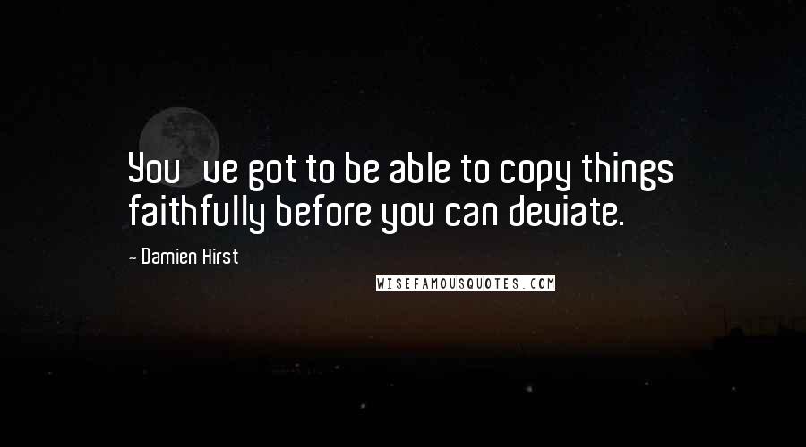 Damien Hirst Quotes: You've got to be able to copy things faithfully before you can deviate.