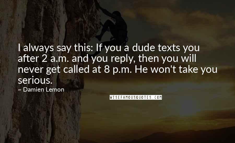 Damien Lemon Quotes: I always say this: If you a dude texts you after 2 a.m. and you reply, then you will never get called at 8 p.m. He won't take you serious.