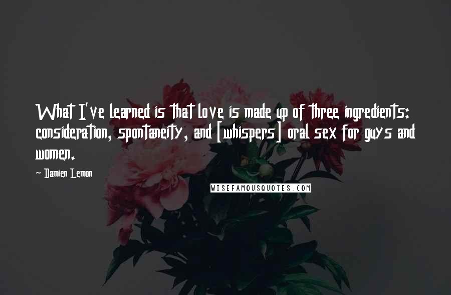 Damien Lemon Quotes: What I've learned is that love is made up of three ingredients: consideration, spontaneity, and [whispers] oral sex for guys and women.