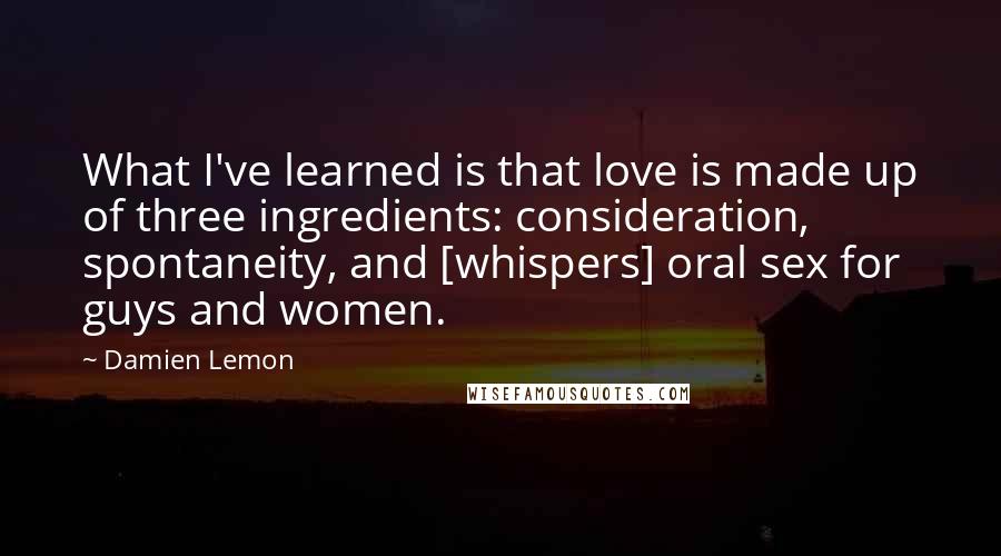 Damien Lemon Quotes: What I've learned is that love is made up of three ingredients: consideration, spontaneity, and [whispers] oral sex for guys and women.