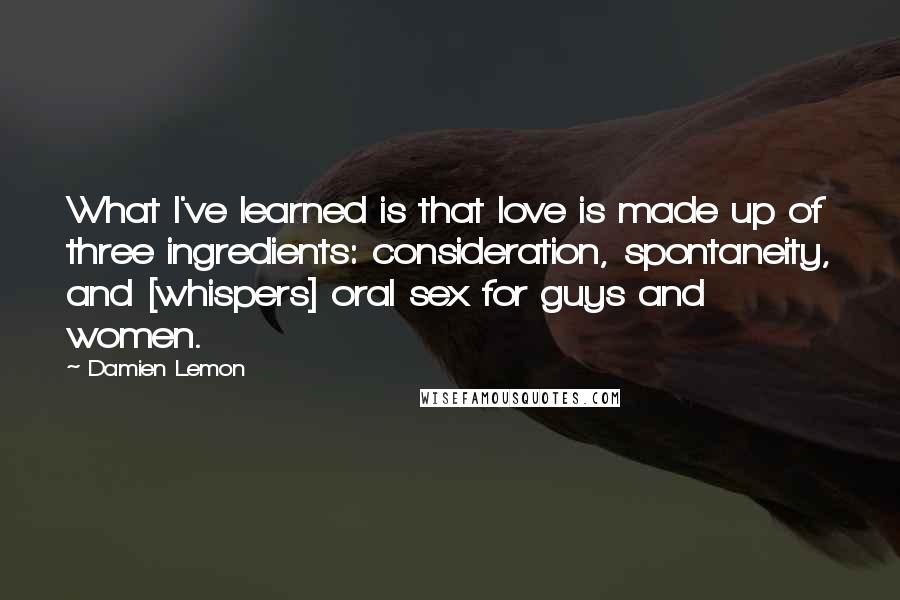 Damien Lemon Quotes: What I've learned is that love is made up of three ingredients: consideration, spontaneity, and [whispers] oral sex for guys and women.