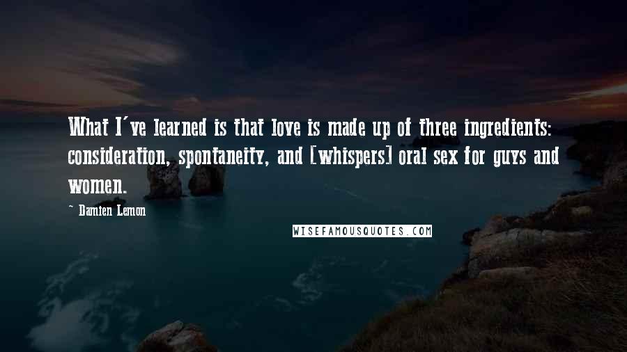 Damien Lemon Quotes: What I've learned is that love is made up of three ingredients: consideration, spontaneity, and [whispers] oral sex for guys and women.