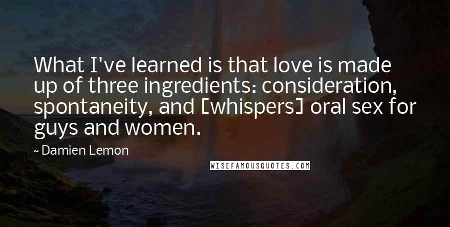 Damien Lemon Quotes: What I've learned is that love is made up of three ingredients: consideration, spontaneity, and [whispers] oral sex for guys and women.