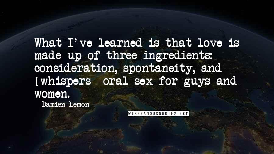 Damien Lemon Quotes: What I've learned is that love is made up of three ingredients: consideration, spontaneity, and [whispers] oral sex for guys and women.