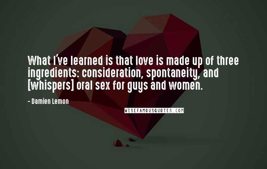 Damien Lemon Quotes: What I've learned is that love is made up of three ingredients: consideration, spontaneity, and [whispers] oral sex for guys and women.