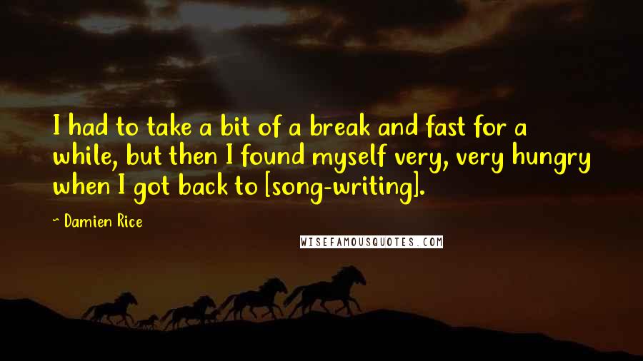 Damien Rice Quotes: I had to take a bit of a break and fast for a while, but then I found myself very, very hungry when I got back to [song-writing].