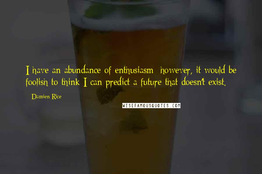 Damien Rice Quotes: I have an abundance of enthusiasm; however, it would be foolish to think I can predict a future that doesn't exist.