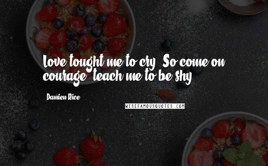 Damien Rice Quotes: Love tought me to cry. So come on courage, teach me to be shy.