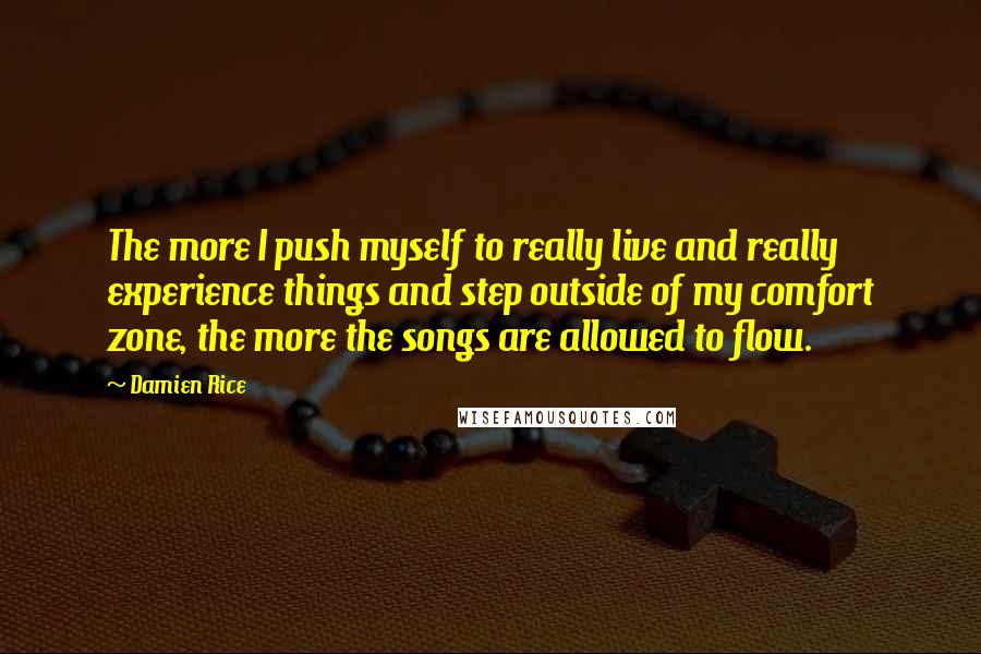 Damien Rice Quotes: The more I push myself to really live and really experience things and step outside of my comfort zone, the more the songs are allowed to flow.