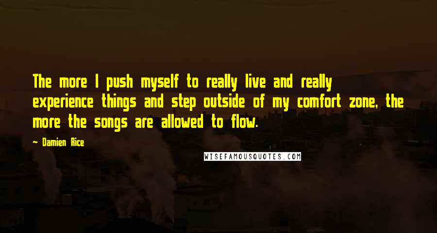 Damien Rice Quotes: The more I push myself to really live and really experience things and step outside of my comfort zone, the more the songs are allowed to flow.