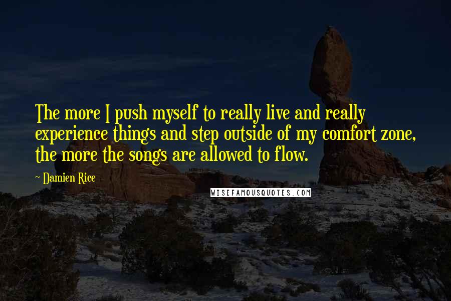 Damien Rice Quotes: The more I push myself to really live and really experience things and step outside of my comfort zone, the more the songs are allowed to flow.