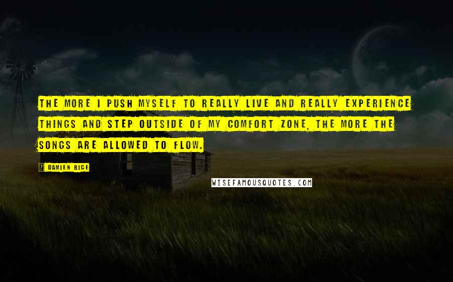 Damien Rice Quotes: The more I push myself to really live and really experience things and step outside of my comfort zone, the more the songs are allowed to flow.