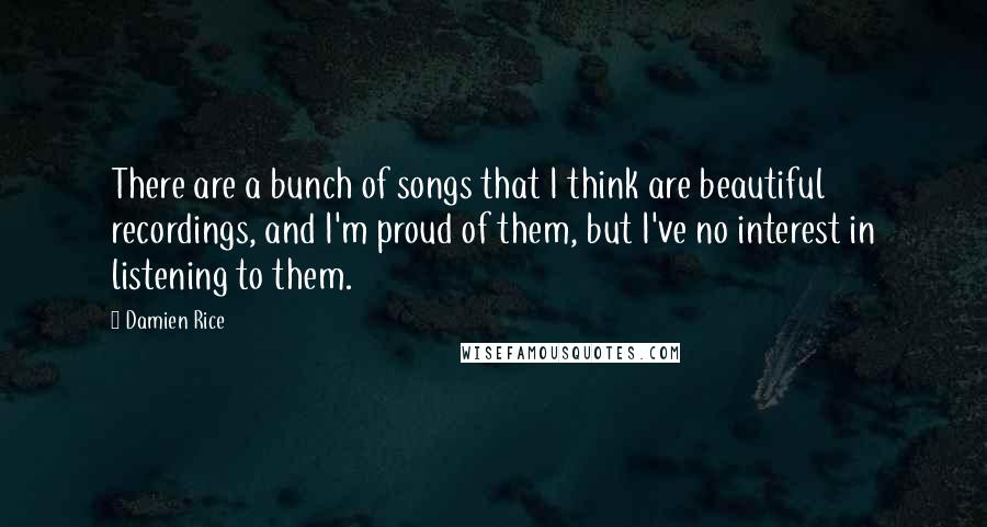 Damien Rice Quotes: There are a bunch of songs that I think are beautiful recordings, and I'm proud of them, but I've no interest in listening to them.