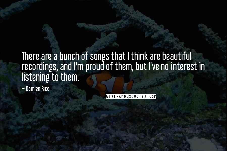 Damien Rice Quotes: There are a bunch of songs that I think are beautiful recordings, and I'm proud of them, but I've no interest in listening to them.
