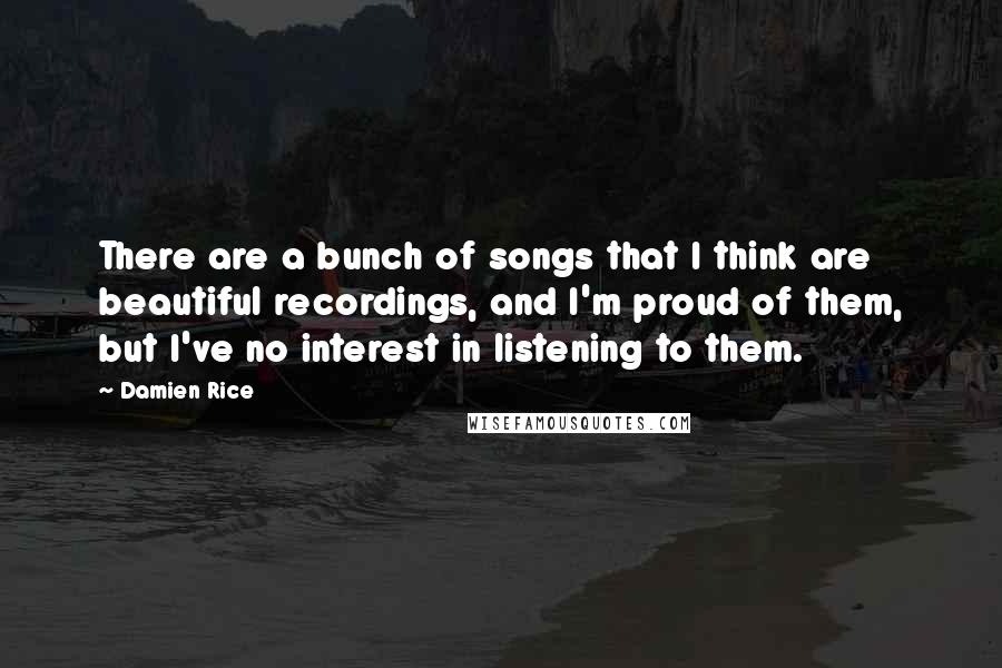 Damien Rice Quotes: There are a bunch of songs that I think are beautiful recordings, and I'm proud of them, but I've no interest in listening to them.