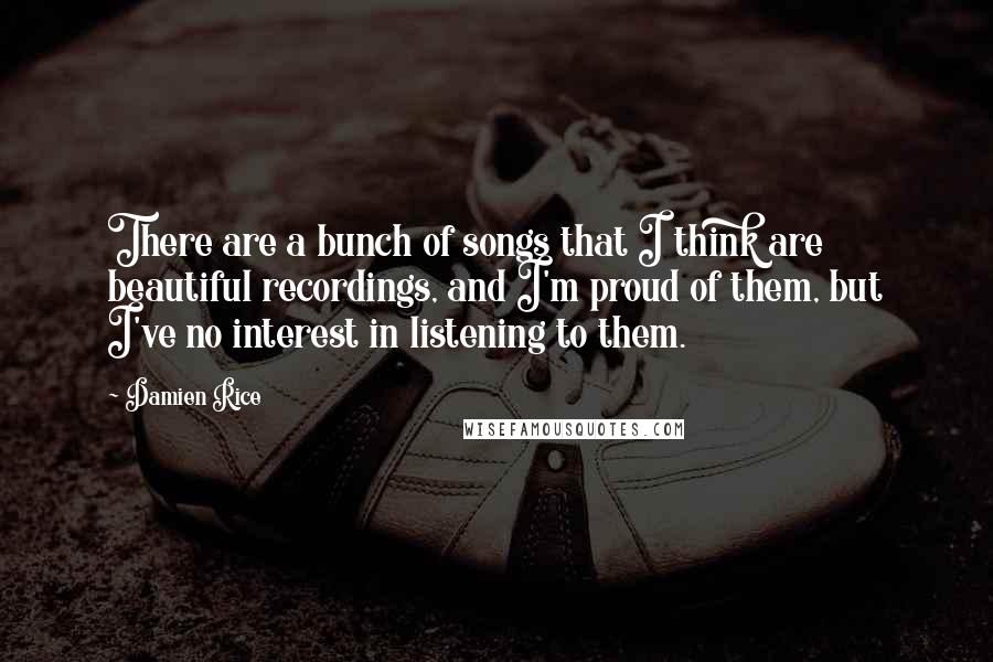 Damien Rice Quotes: There are a bunch of songs that I think are beautiful recordings, and I'm proud of them, but I've no interest in listening to them.
