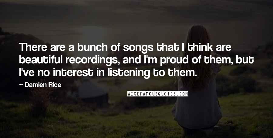 Damien Rice Quotes: There are a bunch of songs that I think are beautiful recordings, and I'm proud of them, but I've no interest in listening to them.