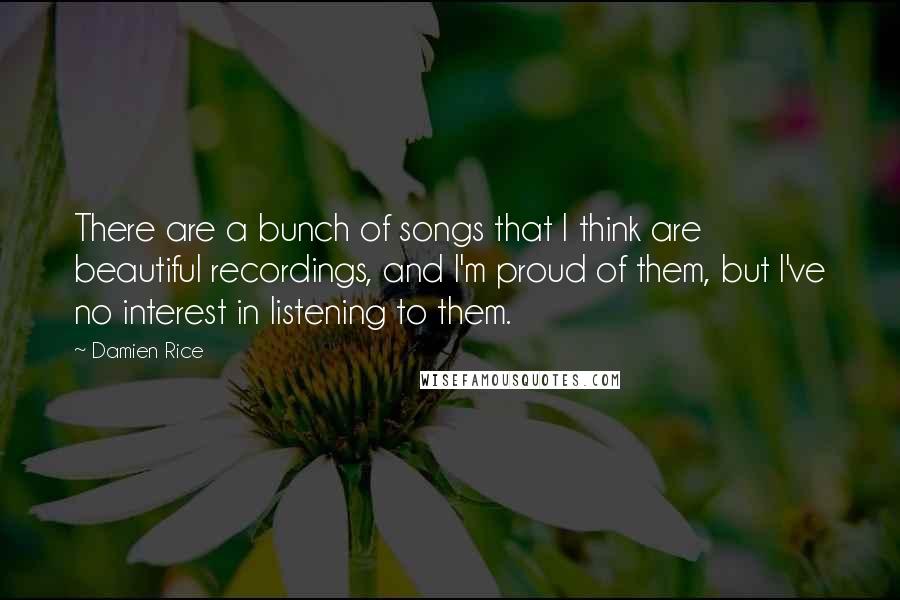 Damien Rice Quotes: There are a bunch of songs that I think are beautiful recordings, and I'm proud of them, but I've no interest in listening to them.