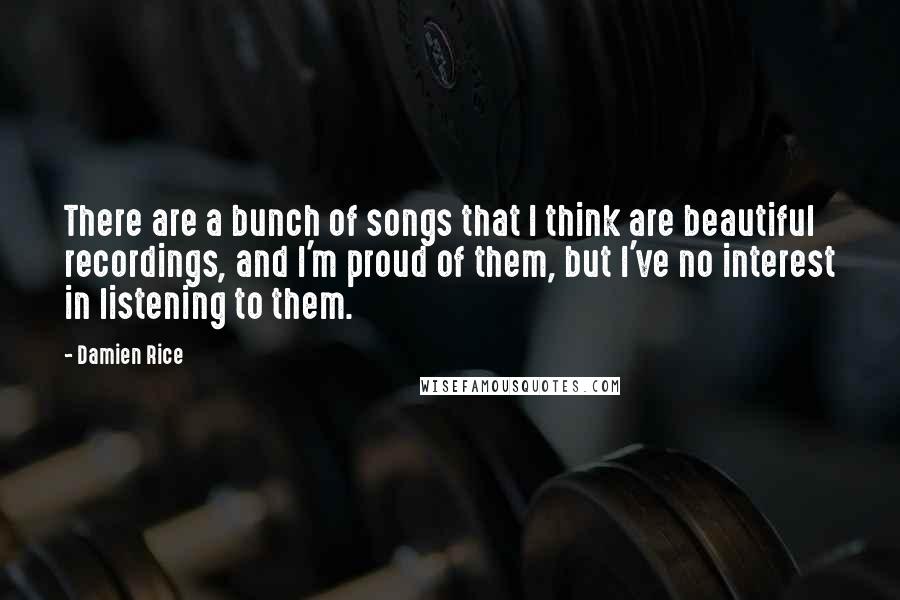 Damien Rice Quotes: There are a bunch of songs that I think are beautiful recordings, and I'm proud of them, but I've no interest in listening to them.