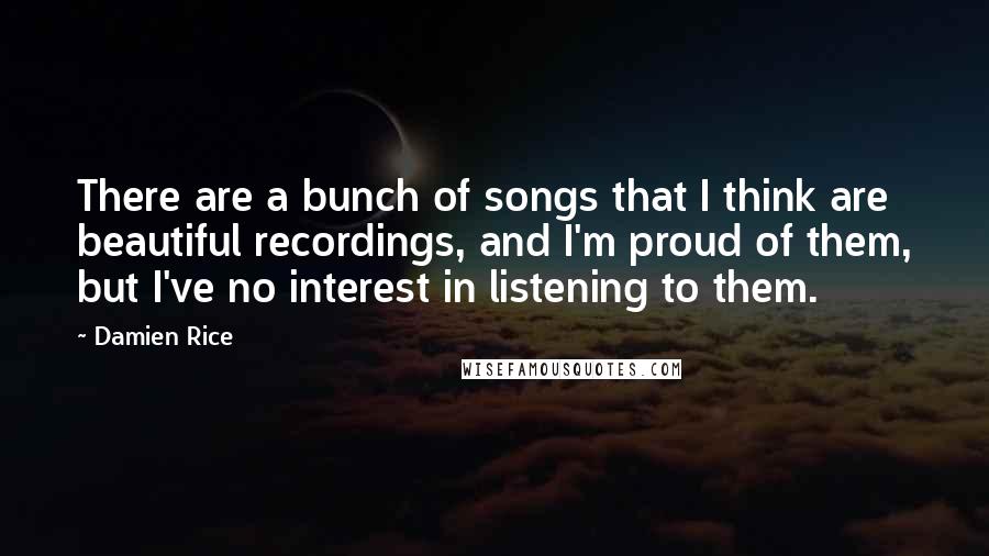 Damien Rice Quotes: There are a bunch of songs that I think are beautiful recordings, and I'm proud of them, but I've no interest in listening to them.