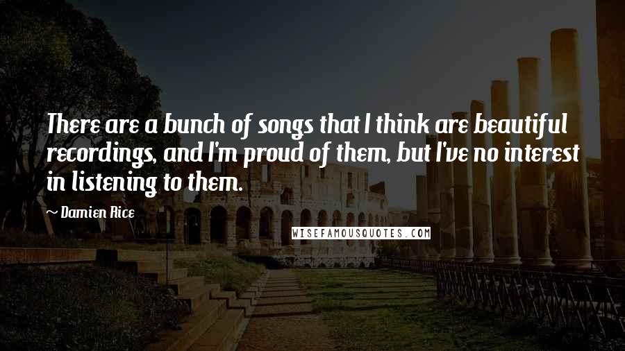 Damien Rice Quotes: There are a bunch of songs that I think are beautiful recordings, and I'm proud of them, but I've no interest in listening to them.