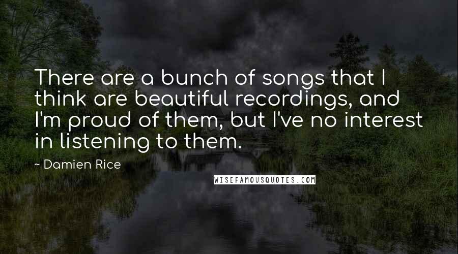 Damien Rice Quotes: There are a bunch of songs that I think are beautiful recordings, and I'm proud of them, but I've no interest in listening to them.