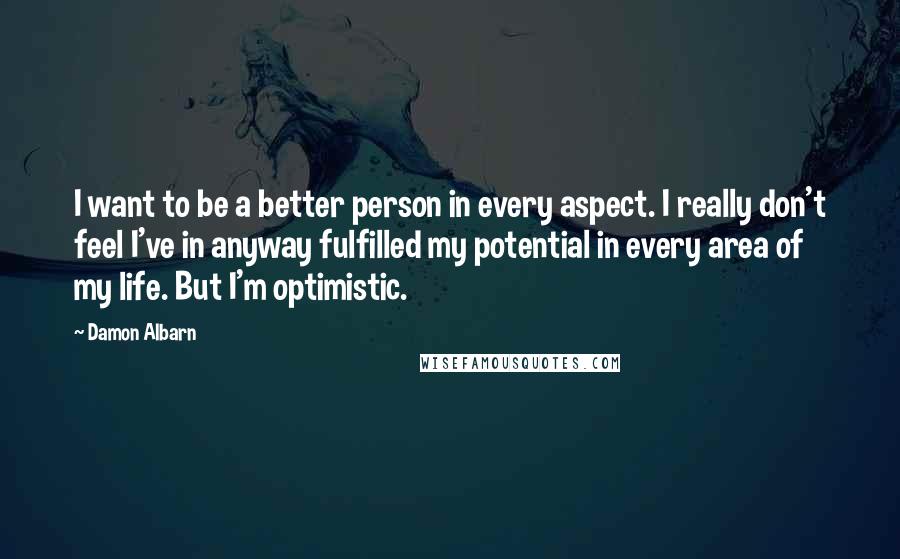 Damon Albarn Quotes: I want to be a better person in every aspect. I really don't feel I've in anyway fulfilled my potential in every area of my life. But I'm optimistic.