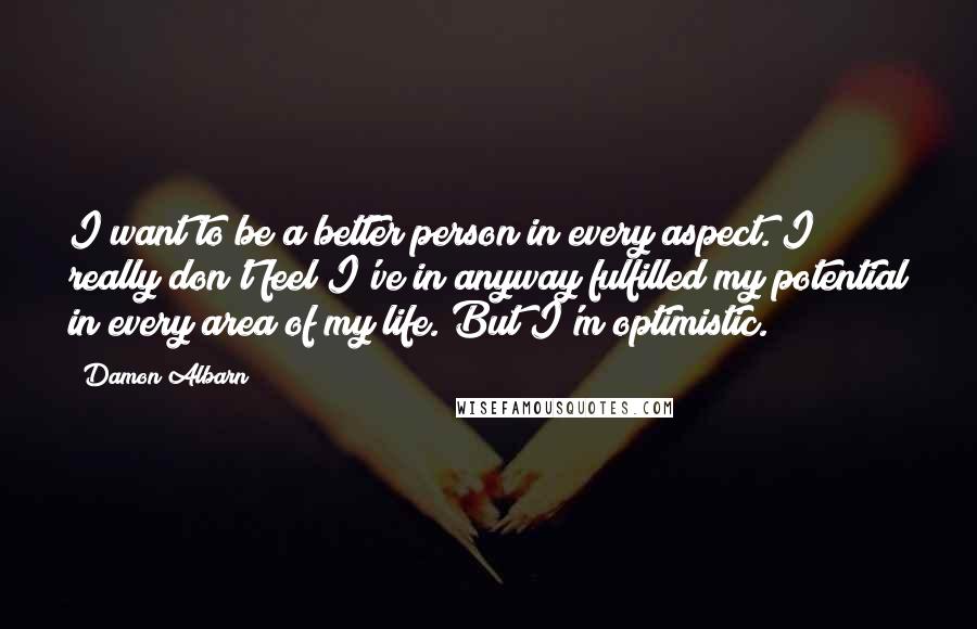 Damon Albarn Quotes: I want to be a better person in every aspect. I really don't feel I've in anyway fulfilled my potential in every area of my life. But I'm optimistic.