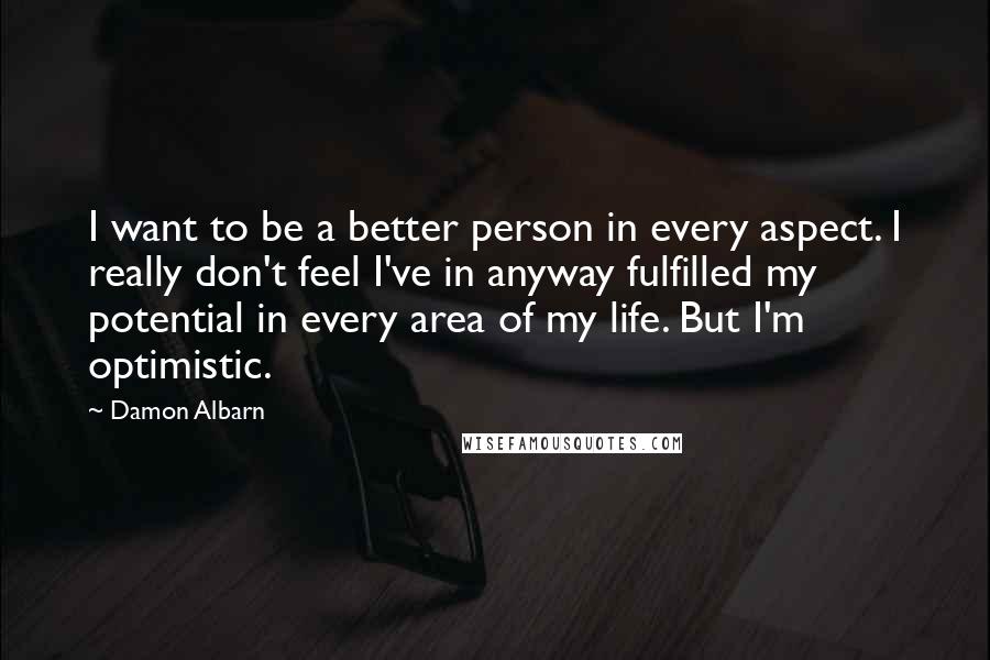 Damon Albarn Quotes: I want to be a better person in every aspect. I really don't feel I've in anyway fulfilled my potential in every area of my life. But I'm optimistic.