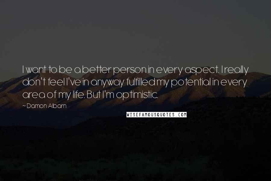 Damon Albarn Quotes: I want to be a better person in every aspect. I really don't feel I've in anyway fulfilled my potential in every area of my life. But I'm optimistic.