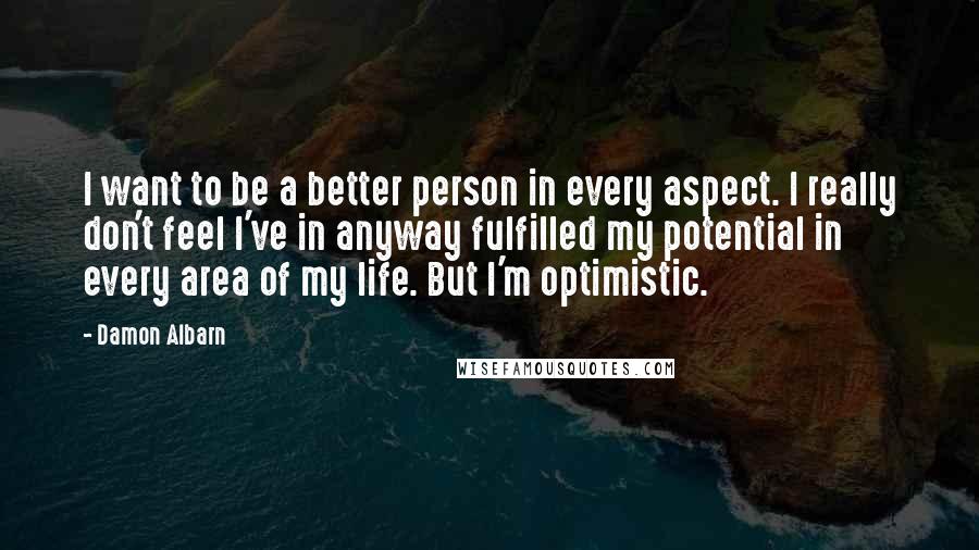 Damon Albarn Quotes: I want to be a better person in every aspect. I really don't feel I've in anyway fulfilled my potential in every area of my life. But I'm optimistic.