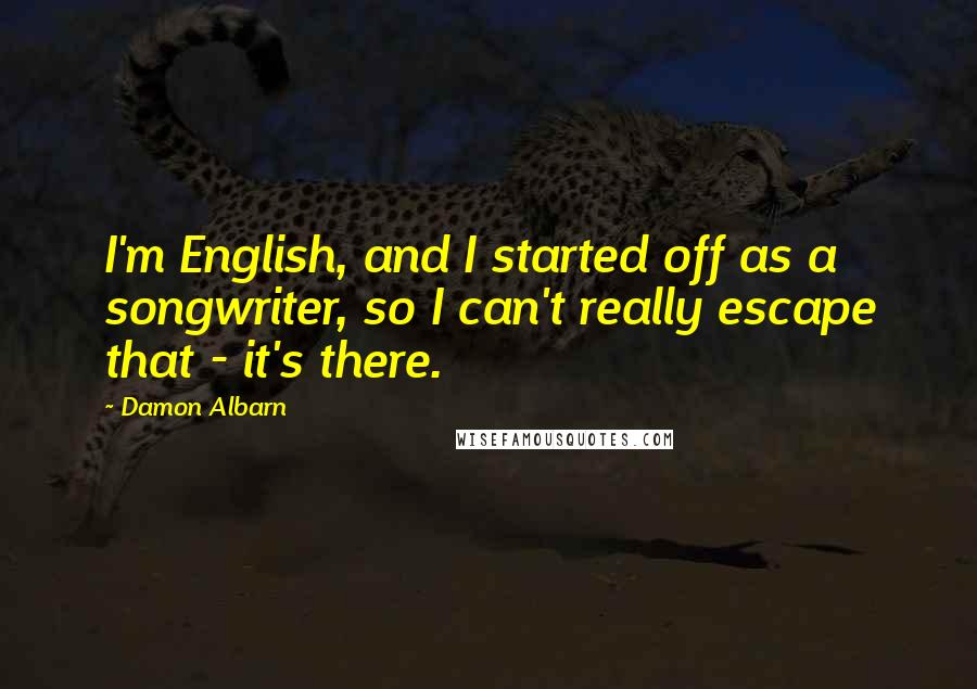 Damon Albarn Quotes: I'm English, and I started off as a songwriter, so I can't really escape that - it's there.