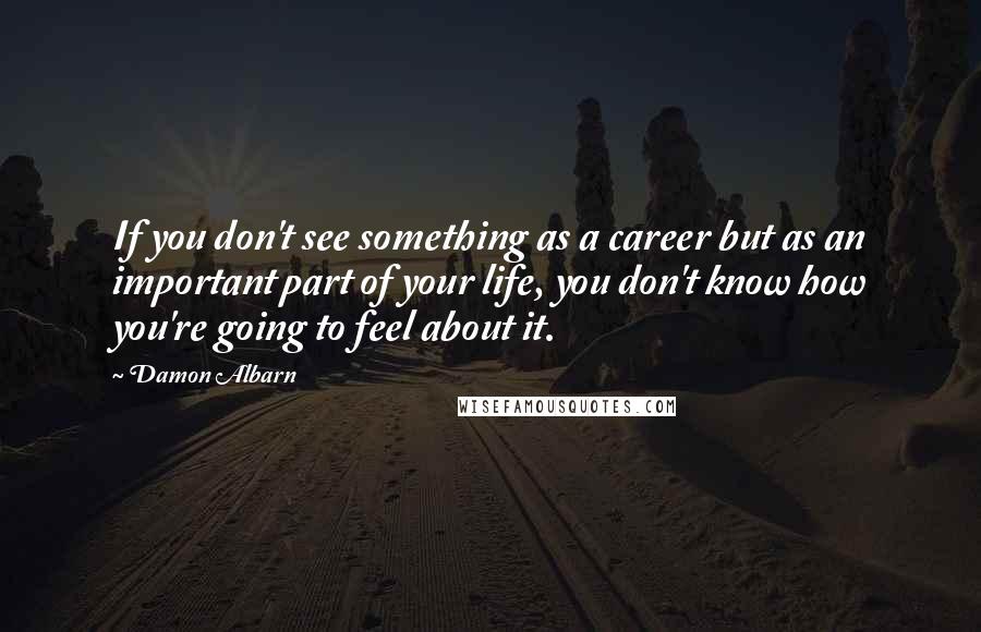 Damon Albarn Quotes: If you don't see something as a career but as an important part of your life, you don't know how you're going to feel about it.