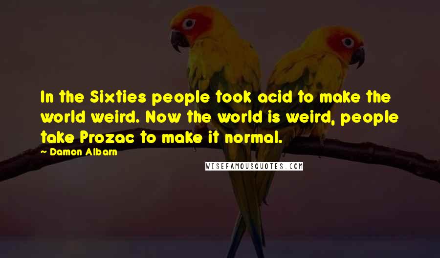 Damon Albarn Quotes: In the Sixties people took acid to make the world weird. Now the world is weird, people take Prozac to make it normal.