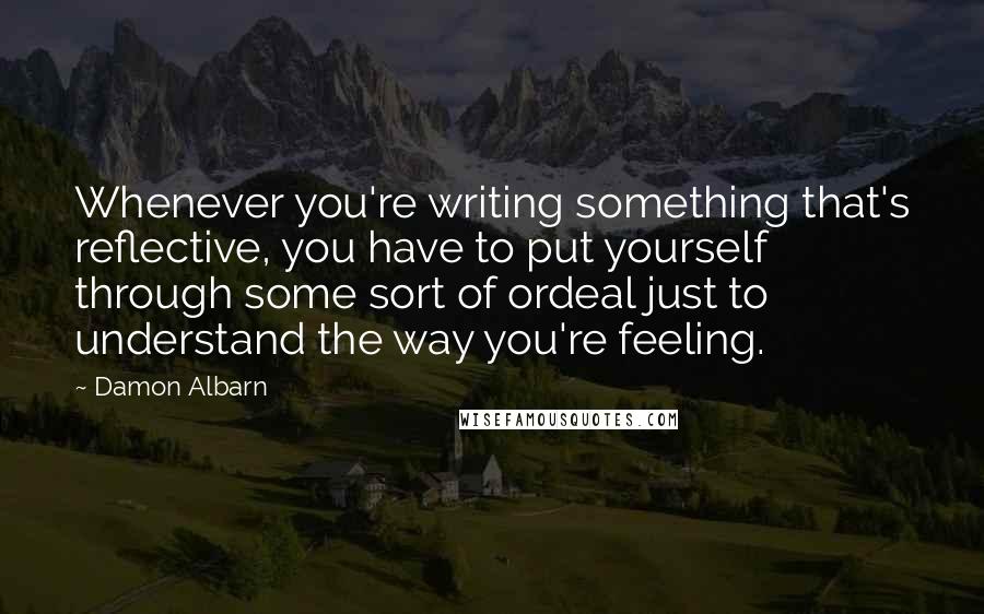 Damon Albarn Quotes: Whenever you're writing something that's reflective, you have to put yourself through some sort of ordeal just to understand the way you're feeling.