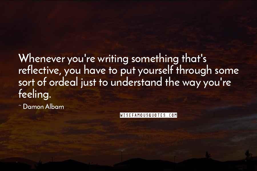 Damon Albarn Quotes: Whenever you're writing something that's reflective, you have to put yourself through some sort of ordeal just to understand the way you're feeling.