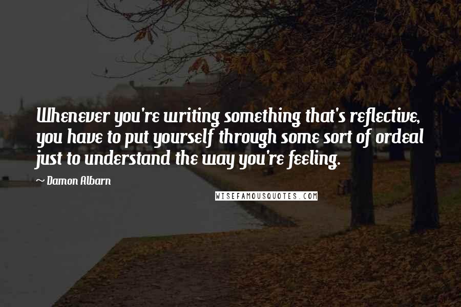 Damon Albarn Quotes: Whenever you're writing something that's reflective, you have to put yourself through some sort of ordeal just to understand the way you're feeling.