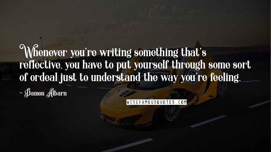 Damon Albarn Quotes: Whenever you're writing something that's reflective, you have to put yourself through some sort of ordeal just to understand the way you're feeling.