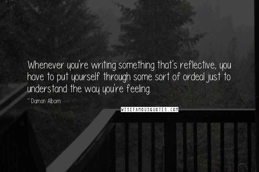 Damon Albarn Quotes: Whenever you're writing something that's reflective, you have to put yourself through some sort of ordeal just to understand the way you're feeling.