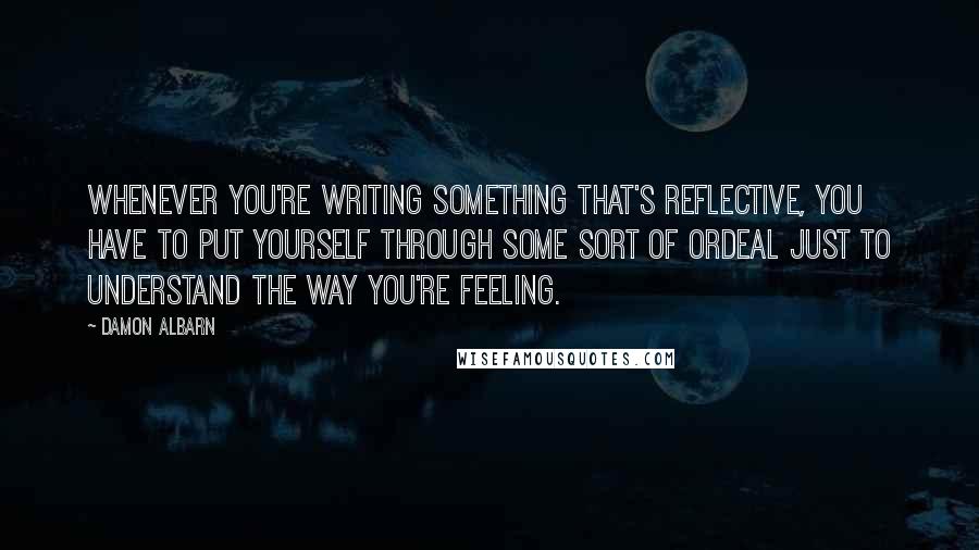 Damon Albarn Quotes: Whenever you're writing something that's reflective, you have to put yourself through some sort of ordeal just to understand the way you're feeling.