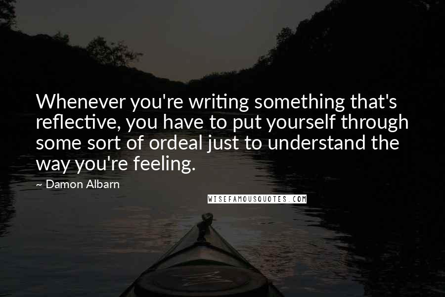 Damon Albarn Quotes: Whenever you're writing something that's reflective, you have to put yourself through some sort of ordeal just to understand the way you're feeling.