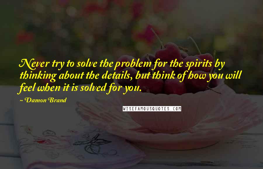 Damon Brand Quotes: Never try to solve the problem for the spirits by thinking about the details, but think of how you will feel when it is solved for you.