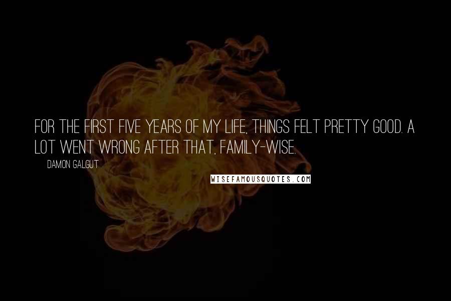 Damon Galgut Quotes: For the first five years of my life, things felt pretty good. A lot went wrong after that, family-wise.