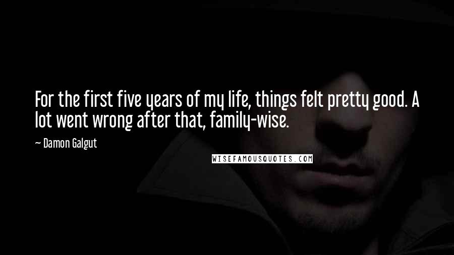 Damon Galgut Quotes: For the first five years of my life, things felt pretty good. A lot went wrong after that, family-wise.