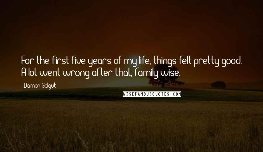 Damon Galgut Quotes: For the first five years of my life, things felt pretty good. A lot went wrong after that, family-wise.