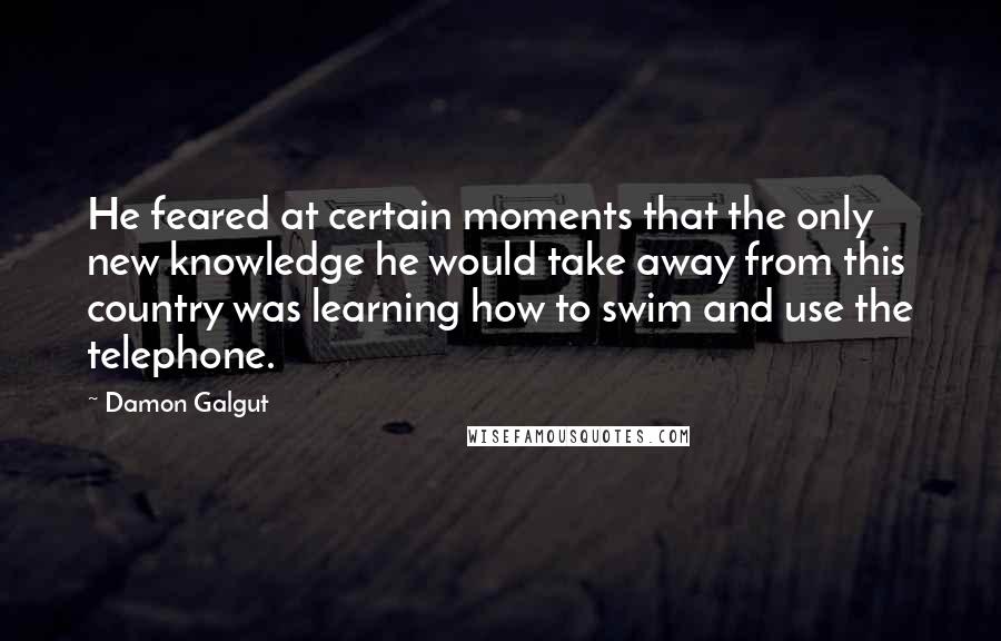 Damon Galgut Quotes: He feared at certain moments that the only new knowledge he would take away from this country was learning how to swim and use the telephone.