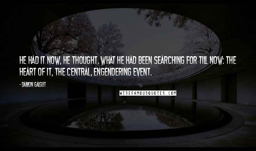 Damon Galgut Quotes: He had it now, he thought. What he had been searching for till now: the heart of it, the central, engendering event.