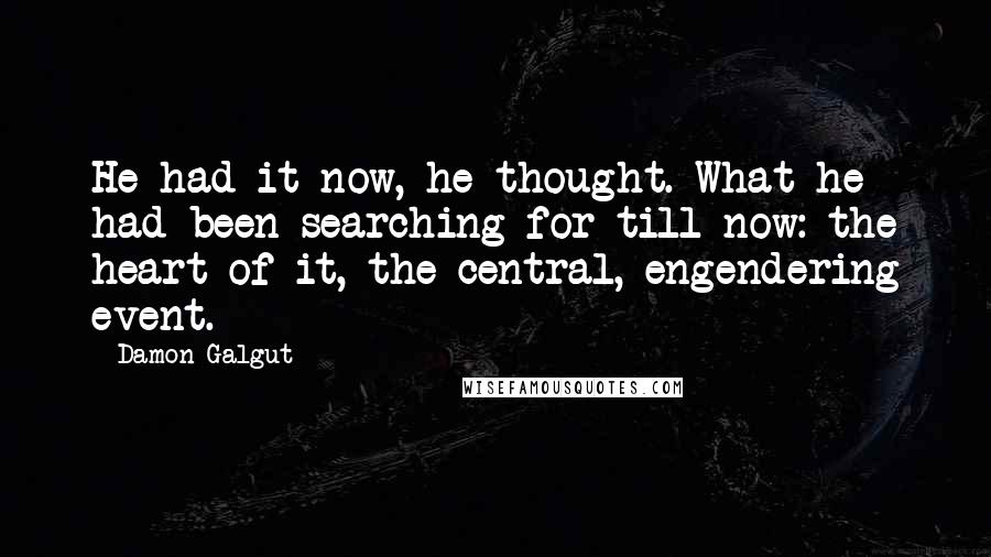 Damon Galgut Quotes: He had it now, he thought. What he had been searching for till now: the heart of it, the central, engendering event.